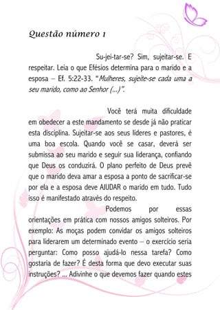 Questão número 1 
Su-jei-tar-se? Sim, sujeitar-se. E 
respeitar. Leia o que Efésios determina para o marido e a 
esposa – Ef. 5:22-33. “Mulheres, sujeite-se cada uma a 
seu marido, como ao Senhor (...)”. 
Você terá muita dificuldade 
em obedecer a este mandamento se desde já não praticar 
esta disciplina. Sujeitar-se aos seus líderes e pastores, é 
uma boa escola. Quando você se casar, deverá ser 
submissa ao seu marido e seguir sua liderança, confiando 
que Deus os conduzirá. O plano perfeito de Deus prevê 
que o marido deva amar a esposa a ponto de sacrificar-se 
por ela e a esposa deve AJUDAR o marido em tudo. Tudo 
isso é manifestado através do respeito. 
Podemos por essas 
orientações em prática com nossos amigos solteiros. Por 
exemplo: As moças podem convidar os amigos solteiros 
para liderarem um determinado evento – o exercício seria 
perguntar: Como posso ajudá-lo nessa tarefa? Como 
gostaria de fazer? É desta forma que devo executar suas 
instruções? ... Adivinhe o que devemos fazer quando estes 
 