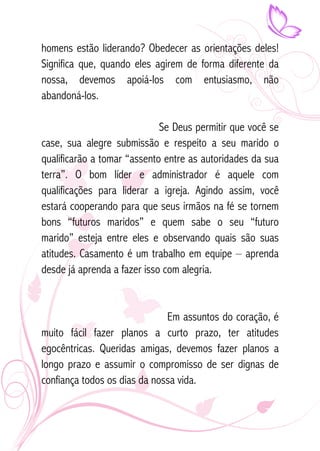 homens estão liderando? Obedecer as orientações deles! 
Significa que, quando eles agirem de forma diferente da 
nossa, devemos apoiá-los com entusiasmo, não 
abandoná-los. 
Se Deus permitir que você se 
case, sua alegre submissão e respeito a seu marido o 
qualificarão a tomar “assento entre as autoridades da sua 
terra”. O bom líder e administrador é aquele com 
qualificações para liderar a igreja. Agindo assim, você 
estará cooperando para que seus irmãos na fé se tornem 
bons “futuros maridos” e quem sabe o seu “futuro 
marido” esteja entre eles e observando quais são suas 
atitudes. Casamento é um trabalho em equipe – aprenda 
desde já aprenda a fazer isso com alegria. 
Em assuntos do coração, é 
muito fácil fazer planos a curto prazo, ter atitudes 
egocêntricas. Queridas amigas, devemos fazer planos a 
longo prazo e assumir o compromisso de ser dignas de 
confiança todos os dias da nossa vida. 
 