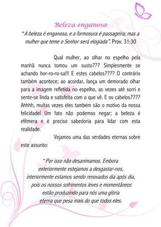 Beleza enganosa 
“A beleza é enganosa, e a formosura é passageira; mas a 
mulher que teme o Senhor será elogiada”. Prov. 31:30 
Qual mulher, ao olhar no espelho pela 
manhã nunca tomou um susto??? Simplesmente se 
achando hor-ro-ro-sa!!! E estes cabelos???? O contrário 
também acontece; ao acordar, lança um demorado olhar 
para a imagem refletida no espelho, as vezes até sorri e 
sente-se linda e satisfeita com o que vê. E os cabelos???? 
Ahhhh, muitas vezes eles também são o motivo da nossa 
felicidade! Um fato não podemos negar; a beleza é 
efêmera e é preciso sabedoria para lidar com esta 
realidade. 
Vejamos uma das verdades eternas sobre 
este assunto: 
“Por isso não desanimamos. Embora 
exteriormente estejamos a desgastar-nos, 
interiormente estamos sendo renovados dia após dia, 
pois os nossos sofrimentos leves e momentâneos 
estão produzindo para nós uma glória 
eterna que pesa mais do que todos eles. 
 