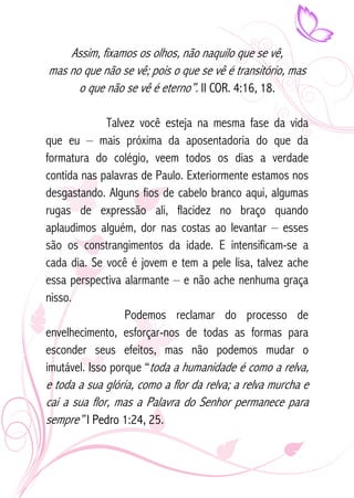 Assim, fixamos os olhos, não naquilo que se vê, 
mas no que não se vê; pois o que se vê é transitório, mas 
o que não se vê é eterno”. II COR. 4:16, 18. 
Talvez você esteja na mesma fase da vida 
que eu – mais próxima da aposentadoria do que da 
formatura do colégio, veem todos os dias a verdade 
contida nas palavras de Paulo. Exteriormente estamos nos 
desgastando. Alguns fios de cabelo branco aqui, algumas 
rugas de expressão ali, flacidez no braço quando 
aplaudimos alguém, dor nas costas ao levantar – esses 
são os constrangimentos da idade. E intensificam-se a 
cada dia. Se você é jovem e tem a pele lisa, talvez ache 
essa perspectiva alarmante – e não ache nenhuma graça 
nisso. 
Podemos reclamar do processo de 
envelhecimento, esforçar-nos de todas as formas para 
esconder seus efeitos, mas não podemos mudar o 
imutável. Isso porque “toda a humanidade é como a relva, 
e toda a sua glória, como a flor da relva; a relva murcha e 
cai a sua flor, mas a Palavra do Senhor permanece para 
sempre” I Pedro 1:24, 25. 
 
