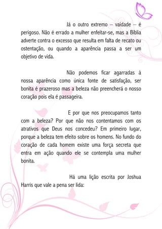 Já o outro extremo – vaidade – é 
perigoso. Não é errado a mulher enfeitar-se, mas a Bíblia 
adverte contra o excesso que resulta em falta de recato ou 
ostentação, ou quando a aparência passa a ser um 
objetivo de vida. 
Não podemos ficar agarradas à 
nossa aparência como única fonte de satisfação, ser 
bonita é prazeroso mas a beleza não preencherá o nosso 
coração pois ela é passageira. 
E por que nos preocupamos tanto 
com a beleza? Por que não nos contentamos com os 
atrativos que Deus nos concedeu? Em primeiro lugar, 
porque a beleza tem efeito sobre os homens. No fundo do 
coração de cada homem existe uma força secreta que 
entra em ação quando ele se contempla uma mulher 
bonita. 
Há uma lição escrita por Joshua 
Harris que vale a pena ser lida: 
 