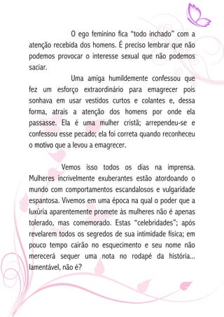 O ego feminino fica “todo inchado” com a 
atenção recebida dos homens. É preciso lembrar que não 
podemos provocar o interesse sexual que não podemos 
saciar. 
Uma amiga humildemente confessou que 
fez um esforço extraordinário para emagrecer pois 
sonhava em usar vestidos curtos e colantes e, dessa 
forma, atrais a atenção dos homens por onde ela 
passasse. Ela é uma mulher cristã; arrependeu-se e 
confessou esse pecado; ela foi correta quando reconheceu 
o motivo que a levou a emagrecer. 
Vemos isso todos os dias na imprensa. 
Mulheres incrivelmente exuberantes estão atordoando o 
mundo com comportamentos escandalosos e vulgaridade 
espantosa. Vivemos em uma época na qual o poder que a 
luxúria aparentemente promete às mulheres não é apenas 
tolerado, mas comemorado. Estas “celebridades”; após 
revelarem todos os segredos de sua intimidade física; em 
pouco tempo cairão no esquecimento e seu nome não 
merecerá sequer uma nota no rodapé da história... 
lamentável, não é? 
 