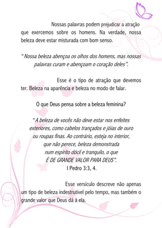 Nossas palavras podem prejudicar a atração 
que exercemos sobre os homens. Na verdade, nossa 
beleza deve estar misturada com bom senso. 
“Nossa beleza abençoa os olhos dos homens, mas nossas 
palavras curam e abençoam o coração deles”. 
Esse é o tipo de atração que devemos 
ter. Beleza na aparência e beleza no modo de falar. 
O que Deus pensa sobre a beleza feminina? 
“A beleza de vocês não deve estar nos enfeites 
exteriores, como cabelos trançados e jóias de ouro 
ou roupas finas. Ao contrário, esteja no interior, 
que não perece, beleza demonstrada 
num espírito dócil e tranquilo, o que 
É DE GRANDE VALOR PARA DEUS”. 
I Pedro 3:3, 4. 
Esse versículo descreve não apenas 
um tipo de beleza indestrutível pelo tempo, mas também o 
grande valor que Deus dá à ela. 
 