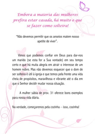 Embora a maioria das mulheres 
prefira estar casada, há muito o que 
se fazer como solteira! 
“Não devemos permitir que os anseios matem nosso 
apetite de viver”. 
Vimos que podemos confiar em Deus para dar-nos 
um marido (se esta for a Sua vontade) em seu tempo 
certo e que há muita alegria em atrair o interesse de um 
homem nobre. Mas não devemos esquecer que o dom de 
ser solteira é útil à igreja e que temos pela frente uma vida 
cheia de propósitos, maravilhosa e vibrante até o dia em 
que o Senhor decidir mudar nossa situação. 
A mulher sábia de prov. 31 oferece bons exemplos 
para nossa vida diária. 
Na verdade, começaremos pela cozinha – isso, cozinha! 
 