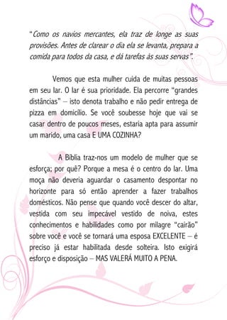 “Como os navios mercantes, ela traz de longe as suas 
provisões. Antes de clarear o dia ela se levanta, prepara a 
comida para todos da casa, e dá tarefas às suas servas”. 
Vemos que esta mulher cuida de muitas pessoas 
em seu lar. O lar é sua prioridade. Ela percorre “grandes 
distâncias” – isto denota trabalho e não pedir entrega de 
pizza em domicílio. Se você soubesse hoje que vai se 
casar dentro de poucos meses, estaria apta para assumir 
um marido, uma casa E UMA COZINHA? 
A Bíblia traz-nos um modelo de mulher que se 
esforça; por quê? Porque a mesa é o centro do lar. Uma 
moça não deveria aguardar o casamento despontar no 
horizonte para só então aprender a fazer trabalhos 
domésticos. Não pense que quando você descer do altar, 
vestida com seu impecável vestido de noiva, estes 
conhecimentos e habilidades como por milagre “cairão” 
sobre você e você se tornará uma esposa EXCELENTE – é 
preciso já estar habilitada desde solteira. Isto exigirá 
esforço e disposição – MAS VALERÁ MUITO A PENA. 
 