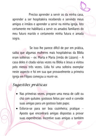 Preciso aprender a servir os da minha casa, 
aprender a ser hospitaleira recebendo e servindo meus 
amigos e irmãos e aprender a servir na minha igreja. Isto 
certamente me habilitará a servir os amados familiares do 
meu futuro marido e certamente minha futura e amada 
sogra. 
Se isso lhe parece difícil de por em prática, 
saiba que algumas mulheres mais hospitaleiras da Bíblia 
eram solteiras – ex: Marta e Maria (irmãs de Lázaro) – A 
casa deles é citada várias vezes na Bíblia e Jesus a visitou 
pelo menos três vezes. Lídia foi uma solteira exemplar 
neste aspecto e foi em sua que provavelmente a primeira 
igreja em Filipos começou a reunir-se. 
Sugestões práticas 
• Nas primeiras vezes, prepare uma mesa de café ou 
chá com quitutes gostosos feitos por você e convide 
suas amigas para um gostoso bate papo; 
• Esforce-se para ser boa cozinheira; pratique – 
Aposto que encontrará amigas dispostas a provar 
suas experiências. Incentive suas amigas a também 
 