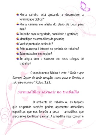 Minha carreira está ajudando a desenvolver a 
feminilidade bíblica? 
Minha carreira me afasta do plano de Deus para 
mim? 
Trabalhe com integridade, humildade e gratidão; 
Identifique as armadilhas do pecado; 
Você é pontual e dedicada? 
Evita o acesso à internet no período de trabalho? 
Sabe trabalhar em equipe? 
Se alegra com o sucesso dos seus colegas de 
trabalho? 
O mandamento Bíblico é este: “Tudo o que 
fizerem, façam de todo coração, como para o Senhor, e 
não para homens”. Colos. 3:23. 
Armadilhas sexuais no trabalho 
O ambiente de trabalho ou as funções 
que ocupamos também podem apresentar armadilhas 
específicas que nos levarão a pecar – armadilhas que 
precisamos identificar e evitar. A armadilha mais comum é 
 