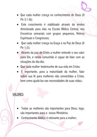 • Que cada mulher cresça no conhecimento de Deus (II 
Pe 3:1-8); 
• Este crescimento é viabilizado através do ensino 
direcionado para elas na Escola Bíblica Central, nos 
Encontros semanais com grupos pequenos, Retiros 
Espirituais e Congressos; 
• Que cada mulher cresça na Graça e na Paz de Deus (II 
Pe 1:2); 
• Através da paz de Cristo a mulher entende o seu valor 
para Ele, e nesta comunhão é capaz de lidar com as 
situações do dia-dia; 
• Que cada mulher testemunhe de sua vida em Cristo; 
• É importante, para a maturidade da mulher, falar 
sobre sua fé para mulheres não convertidas a Cristo, 
bem como ajudá-las nas necessidades de suas vidas;; 
VALORES: 
• Todas as mulheres são importantes para Deus, logo, 
são importantes para o nosso Ministério; 
• Conhecimento Bíblico é relevante para a mulher; 
 