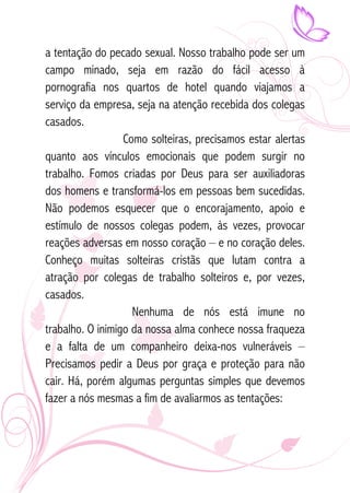 a tentação do pecado sexual. Nosso trabalho pode ser um 
campo minado, seja em razão do fácil acesso à 
pornografia nos quartos de hotel quando viajamos a 
serviço da empresa, seja na atenção recebida dos colegas 
casados. 
Como solteiras, precisamos estar alertas 
quanto aos vínculos emocionais que podem surgir no 
trabalho. Fomos criadas por Deus para ser auxiliadoras 
dos homens e transformá-los em pessoas bem sucedidas. 
Não podemos esquecer que o encorajamento, apoio e 
estímulo de nossos colegas podem, às vezes, provocar 
reações adversas em nosso coração – e no coração deles. 
Conheço muitas solteiras cristãs que lutam contra a 
atração por colegas de trabalho solteiros e, por vezes, 
casados. 
Nenhuma de nós está imune no 
trabalho. O inimigo da nossa alma conhece nossa fraqueza 
e a falta de um companheiro deixa-nos vulneráveis – 
Precisamos pedir a Deus por graça e proteção para não 
cair. Há, porém algumas perguntas simples que devemos 
fazer a nós mesmas a fim de avaliarmos as tentações: 
 