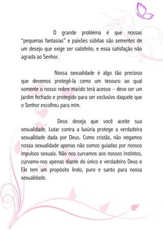 O grande problema é que nossas 
“pequenas fantasias” e paixões súbitas são sementes de 
um desejo que exige ser satisfeito, e essa satisfação não 
agrada ao Senhor. 
Nossa sexualidade é algo tão precioso 
que devemos protegê-la como um tesouro ao qual 
somente o nosso nobre marido terá acesso – devo ser um 
jardim fechado e protegido para ser exclusivo daquele que 
o Senhor escolheu para mim. 
Deus deseja que você aceite sua 
sexualidade. Lutar contra a luxúria protege a verdadeira 
sexualidade dada por Deus. Como cristãs, não negamos 
nossa sexualidade apenas não somos guiadas por nossos 
impulsos sexuais. Não nos curvamos aos nossos instintos, 
curvamo-nos apenas diante do único e verdadeiro Deus e 
Ele tem um propósito lindo, puro e santo para nossa 
sexualidade. 
 
