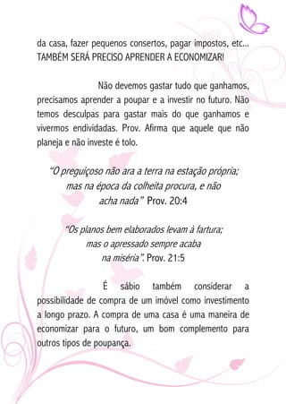 da casa, fazer pequenos consertos, pagar impostos, etc... 
TAMBÉM SERÁ PRECISO APRENDER A ECONOMIZAR! 
Não devemos gastar tudo que ganhamos, 
precisamos aprender a poupar e a investir no futuro. Não 
temos desculpas para gastar mais do que ganhamos e 
vivermos endividadas. Prov. Afirma que aquele que não 
planeja e não investe é tolo. 
“O preguiçoso não ara a terra na estação própria; 
mas na época da colheita procura, e não 
acha nada” Prov. 20:4 
“Os planos bem elaborados levam à fartura; 
mas o apressado sempre acaba 
na miséria”. Prov. 21:5 
É sábio também considerar a 
possibilidade de compra de um imóvel como investimento 
a longo prazo. A compra de uma casa é uma maneira de 
economizar para o futuro, um bom complemento para 
outros tipos de poupança. 
 