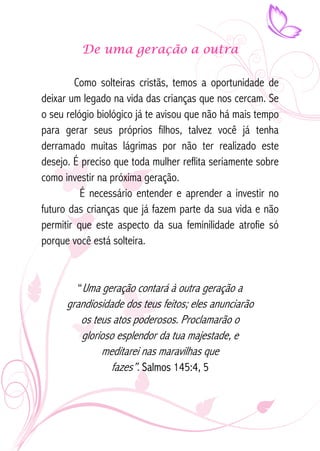 De uma geração a outra 
Como solteiras cristãs, temos a oportunidade de 
deixar um legado na vida das crianças que nos cercam. Se 
o seu relógio biológico já te avisou que não há mais tempo 
para gerar seus próprios filhos, talvez você já tenha 
derramado muitas lágrimas por não ter realizado este 
desejo. É preciso que toda mulher reflita seriamente sobre 
como investir na próxima geração. 
É necessário entender e aprender a investir no 
futuro das crianças que já fazem parte da sua vida e não 
permitir que este aspecto da sua feminilidade atrofie só 
porque você está solteira. 
“Uma geração contará à outra geração a 
grandiosidade dos teus feitos; eles anunciarão 
os teus atos poderosos. Proclamarão o 
glorioso esplendor da tua majestade, e 
meditarei nas maravilhas que 
fazes”. Salmos 145:4, 5 
 