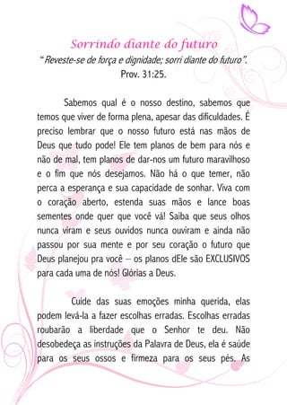 Sorrindo diante do futuro 
“Reveste-se de força e dignidade; sorri diante do futuro”. 
Prov. 31:25. 
Sabemos qual é o nosso destino, sabemos que 
temos que viver de forma plena, apesar das dificuldades. É 
preciso lembrar que o nosso futuro está nas mãos de 
Deus que tudo pode! Ele tem planos de bem para nós e 
não de mal, tem planos de dar-nos um futuro maravilhoso 
e o fim que nós desejamos. Não há o que temer, não 
perca a esperança e sua capacidade de sonhar. Viva com 
o coração aberto, estenda suas mãos e lance boas 
sementes onde quer que você vá! Saiba que seus olhos 
nunca viram e seus ouvidos nunca ouviram e ainda não 
passou por sua mente e por seu coração o futuro que 
Deus planejou pra você – os planos dEle são EXCLUSIVOS 
para cada uma de nós! Glórias a Deus. 
Cuide das suas emoções minha querida, elas 
podem levá-la a fazer escolhas erradas. Escolhas erradas 
roubarão a liberdade que o Senhor te deu. Não 
desobedeça as instruções da Palavra de Deus, ela é saúde 
para os seus ossos e firmeza para os seus pés. As 
 