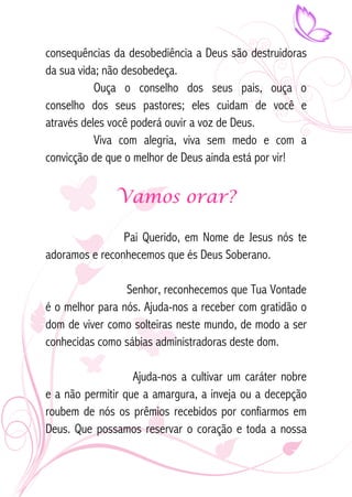 consequências da desobediência a Deus são destruidoras 
da sua vida; não desobedeça. 
Ouça o conselho dos seus pais, ouça o 
conselho dos seus pastores; eles cuidam de você e 
através deles você poderá ouvir a voz de Deus. 
Viva com alegria, viva sem medo e com a 
convicção de que o melhor de Deus ainda está por vir! 
Vamos orar? 
Pai Querido, em Nome de Jesus nós te 
adoramos e reconhecemos que és Deus Soberano. 
Senhor, reconhecemos que Tua Vontade 
é o melhor para nós. Ajuda-nos a receber com gratidão o 
dom de viver como solteiras neste mundo, de modo a ser 
conhecidas como sábias administradoras deste dom. 
Ajuda-nos a cultivar um caráter nobre 
e a não permitir que a amargura, a inveja ou a decepção 
roubem de nós os prêmios recebidos por confiarmos em 
Deus. Que possamos reservar o coração e toda a nossa 
 