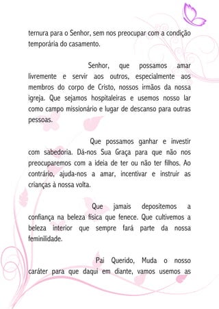 ternura para o Senhor, sem nos preocupar com a condição 
temporária do casamento. 
Senhor, que possamos amar 
livremente e servir aos outros, especialmente aos 
membros do corpo de Cristo, nossos irmãos da nossa 
igreja. Que sejamos hospitaleiras e usemos nosso lar 
como campo missionário e lugar de descanso para outras 
pessoas. 
Que possamos ganhar e investir 
com sabedoria. Dá-nos Sua Graça para que não nos 
preocuparemos com a ideia de ter ou não ter filhos. Ao 
contrário, ajuda-nos a amar, incentivar e instruir as 
crianças à nossa volta. 
Que jamais depositemos a 
confiança na beleza física que fenece. Que cultivemos a 
beleza interior que sempre fará parte da nossa 
feminilidade. 
Pai Querido, Muda o nosso 
caráter para que daqui em diante, vamos usemos as 
 