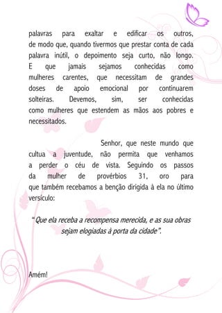palavras para exaltar e edificar os outros, 
de modo que, quando tivermos que prestar conta de cada 
palavra inútil, o depoimento seja curto, não longo. 
E que jamais sejamos conhecidas como 
mulheres carentes, que necessitam de grandes 
doses de apoio emocional por continuarem 
solteiras. Devemos, sim, ser conhecidas 
como mulheres que estendem as mãos aos pobres e 
necessitados. 
Senhor, que neste mundo que 
cultua a juventude, não permita que venhamos 
a perder o céu de vista. Seguindo os passos 
da mulher de provérbios 31, oro para 
que também recebamos a benção dirigida à ela no último 
versículo: 
“Que ela receba a recompensa merecida, e as sua obras 
sejam elogiadas à porta da cidade”. 
Amém! 
