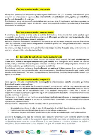10
C- Contrato de trabalho sem termo
Há uns anos, este era o tipo de contrato que toda a gente ambicionava ter. E, na realidade, ainda há muitos que o
procuram, por uma questão de segurança. Se a empresa lhe fez um contrato sem termo, significa que está efetivo,
que faz parte dos quadros da empresa.
O contrato sem termo não tem um fim estipulado e representa um sinal de confiança da parte da empresa para o
colaborador. Este pode surgir a seguir ao contrato a termo certo, quando é excedido o prazo de duração do anterior
ou o número de renovações.
D-Contrato de trabalho a termo incerto
À semelhança do contrato a termo certo, o contrato de trabalho a termo incerto tem como objetivo suprir
necessidades específicas e temporárias de uma empresa. A diferença é que o termo é incerto, ou seja, não existe
uma data de término definida na altura da assinatura.
A duração vai sempre depender do caso específico em questão, ou seja, do tempo necessário para que determinada
tarefa seja concluída. Quando não se consegue saber de antemão qual vai ser a duração da necessidade da empresa
opta-se por esta modalidade.
No entanto, este tipo de contrato tem, atualmente, uma duração máxima de quatro anos, contrariamente aos
anteriores seis, permitidos antes da nova legislação
E- Contrato de trabalho de muita curta duração
Este é o tipo de contrato mais curto e que é utilizado em situações muito próprias, tais como atividade agrícola
sazonal ou na realização de algum evento turístico, por exemplo. Não é obrigatório existir mesmo um contrato
escrito, porém, a empresa é sempre obrigada a comunicar a realização do mesmo à Segurança Social através de um
formulário eletrónico que pode encontrar na Segurança Social Direta.
O contrato de trabalho de muita curta duração não pode ser superior a 35 dias e, apesar de ser possível celebrar
outros contratos entre o mesmo colaborador e a mesma empresa, a duração total destes não pode exceder os 70
dias de trabalho do ano civil. Caso ocorra incumprimento do ponto anterior, o contrato passa automaticamente a ter
o prazo de seis meses.
F- Contrato de trabalho temporário
Neste regime é celebrado um contrato entre o empregador e uma empresa de trabalho temporário que realiza
determinado serviço para um cliente.
Grandes empresas recorrem a este tipo de empresas para gerir o recrutamento e seleção e, na maioria dos casos, os
primeiros contratos são feitos com a empresa de trabalho temporário, e não com o cliente final. Assim, na prática,
a agência que tratou do seu recrutamento será a sua entidade empregadora e será esta a assumir as
responsabilidades do seu contrato: pagamento, seguro em caso de acidente de trabalho e todos os restantes direitos
previstos na minuta do contrato.
Relativamente às situações em que é utilizado, o contrato de trabalho temporário segue as mesmas normas que os
contratos a termo incerto ou certo, e, portanto, é necessário haver necessidades temporárias definidas para que
seja permitido celebrar o mesmo.
Pode-se recorrer a este contrato noutras situações, entre as quais as seguintes:
• Necessidade intermitente de mão-de-obra devido a variação da atividade durante dias ou partes do dia;
• Projeto temporário inserido na instalação ou reestruturação de uma empresa;
• Vacatura de um posto de trabalho quando decorra processo de recrutamento para o seu preenchimento.
Quanto à duração, este tipo de contrato pode assumir a forma de um contrato a termo certo
ou incerto e, assim sendo, a duração será aquela permitida para cada um destes casos. A única
razão porque este toma um nome diferente é por ser celebrado com uma empresa de trabalho
temporário e não diretamente com a empresa na qual irá exercer a sua atividade.
 