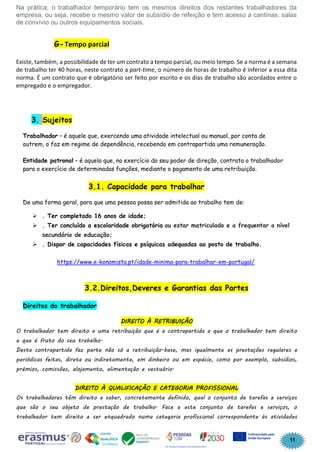 11
Na prática, o trabalhador temporário tem os mesmos direitos dos restantes trabalhadores da
empresa, ou seja, recebe o mesmo valor de subsídio de refeição e tem acesso a cantinas, salas
de convívio ou outros equipamentos sociais.
G-Tempo parcial
Existe, também, a possibilidade de ter um contrato a tempo parcial, ou meio tempo. Se a norma é a semana
de trabalho ter 40 horas, neste contrato a part-time, o número de horas de trabalho é inferior a essa dita
norma. É um contrato que é obrigatório ser feito por escrito e os dias de trabalho são acordados entre o
empregado e o empregador.
3. Sujeitos
Trabalhador – é aquele que, exercendo uma atividade intelectual ou manual, por conta de
outrem, o faz em regime de dependência, recebendo em contrapartida uma remuneração.
Entidade patronal – é aquela que, no exercício do seu poder de direção, contrata o trabalhador
para o exercício de determinadas funções, mediante o pagamento de uma retribuição.
3.1. Capacidade para trabalhar
De uma forma geral, para que uma pessoa possa ser admitida ao trabalho tem de:
➢ . Ter completado 16 anos de idade;
➢ . Ter concluído a escolaridade obrigatória ou estar matriculado e a frequentar o nível
secundário de educação;
➢ . Dispor de capacidades físicas e psíquicas adequadas ao posto de trabalho.
https://www.e-konomista.pt/idade-minima-para-trabalhar-em-portugal/
3.2.Direitos,Deveres e Garantias das Partes
Direitos do trabalhador
DIREITO À RETRIBUIÇÃO
O trabalhador tem direito a uma retribuição que é a contrapartida a que o trabalhador tem direito
e que é fruto do seu trabalho.
Desta contrapartida faz parte não só a retribuição-base, mas igualmente as prestações regulares e
periódicas feitas, direta ou indiretamente, em dinheiro ou em espécie, como por exemplo, subsídios,
prémios, comissões, alojamento, alimentação e vestuário.
DIREITO À QUALIFICAÇÃO E CATEGORIA PROFISSIONAL
Os trabalhadores têm direito a saber, concretamente definido, qual o conjunto de tarefas e serviços
que são o seu objeto de prestação de trabalho. Face a este conjunto de tarefas e serviços, o
trabalhador tem direito a ser enquadrado numa categoria profissional correspondente às atividades
 