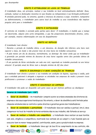12
que desempenha.
DIREITO À ESTABILIDADE DO LOCAL DE TRABALHO
O trabalhador deve, em princípio, realizar o seu trabalho no local contratualmente definido. Deve,
contudo, realizar as deslocações inerentes às suas funções ou indispensáveis à sua formação profissional.
A entidade patronal pode, no entanto, quando o interesse da empresa o exigir, transferir, temporária
ou definitivamente, o trabalhador para outro local de trabalho se essa transferência não implicar
prejuízo sério para o trabalhador.
DIREITO À ANTIGUIDADE
O contrato de trabalho é assinado pelas partes para durar. O trabalhador, à medida que o tempo
vai decorrendo, adquire uma certa antiguidade, o que lhe proporciona determinados direitos, como,
por exemplo, maiores indemnizações em caso de despedimento.
DIREITO AO REPOUSO
O trabalhador tem direito:
- Durante a jornada de trabalho diário, a um descanso, de duração não inferiora uma hora nem
superior a duas, de modo a não prestar mais de cinco horas de trabalho consecutivo;
- A pelo menos um dia de descanso, normalmente, ao domingo. De notar ainda que ao trabalhador
é garantido um período mínimo de descanso de onze horas seguidas entre dois períodos diários de
trabalho consecutivos;
- A um período de férias retribuídas em cada ano civil, reportado ao trabalho prestado no ano letivo
anterior. O período anual de férias tem a duração mínima de 22 dias úteis.
DIREITO À SEGURANÇA E A BOAS CONDIÇÕES DE TRABALHO
O trabalhador tem direito a prestar o seu trabalho em condições de higiene, segurança e saúde, pelo
que a entidade patronal é obrigada a organizar as atividades nas empresas de modo a prevenir riscos
profissionais e promover a saúde do trabalhador.
DIREITO À SEGURANÇA NO EMPREGO
O trabalhador não pode ser despedido sem justa causa ou por motivos políticos ou ideológicos.
Deveres do trabalhador (art. 128º)
Dever de obediência – Ao trabalhador compete acatar as ordens emanadas dos diretores da
empresa e dos seus superiores hierárquicos. No entanto, o dever de obediência está limitado pelas
cláusulas estabelecidas no contrato e pelos direitos e garantias gerais dos trabalhadores
Dever de assiduidade e pontualidade – O trabalhador deve ser assíduo e pontual, isto é, deve
comparecer no local de trabalho às horas estabelecidas no seu trabalho, não faltando ao serviço
Dever de realizar o trabalho com competência – o trabalhador deve realizar as suas tarefas
com zelo, diligência e competência, mostrando boa vontade em as cumprir e tudo fazendo para as
executar bem no menor tempo possível, contribuindo, assim, para a produtividade na empresa
Dever de lealdade – o trabalhador deve agir de boa-fé no cumprimento do seu contrato, não
 