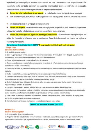 13
negociando por conta própria ou associado a outros em bem concorrentes com os produzidos e/ou
negociados pela entidade patronal ou passando informações sobre os métodos de produção,
comercialização ou processos organizativos da empresa onde trabalha
Dever de zelar pelos bens à sua guarda – o trabalhador tem a obrigação de se preocupar
com a conservação, manutenção e utilização dos bens à sua guarda, de modo a mantê-los sempre
em boas condições de utilização e manuseamento
Dever de respeito – O trabalhador tem a obrigação de respeitar os seus diretores, superiores,
colegas de trabalho e todos os que entrarem em contacto com a empresa
Dever de participar nas ações de formação profissional – O trabalhador deve participar nas
ações de formação profissional que se realizarem. Deverá ainda cumprir as regras de higiene e
segurança no trabalho
Garantias do trabalhador (art. 129º)/O empregador/entidade patronal não pode:
Artigo 129.º
Garantias do trabalhador
1 - É proibido ao empregador:
a) Opor-se, por qualquer forma, a que o trabalhador exerça os seus direitos, bem como despedi-lo, aplicar-lhe
outra sanção, ou tratá-lo desfavoravelmente por causa desse exercício;
b) Obstar injustificadamente à prestação efetiva de trabalho;
c) Exercer pressão sobre o trabalhador para que atue no sentido de influir desfavoravelmente nas condições de
trabalho dele ou dos companheiros;
d) Diminuir a retribuição, salvo nos casos previstos neste Código ou em instrumento de regulamentação coletiva de
trabalho;
e) Mudar o trabalhador para categoria inferior, salvo nos casos previstos neste Código;
f) Transferir o trabalhador para outro local de trabalho, salvo nos casos previstos neste Código ou em instrumento
de regulamentação coletiva de trabalho, ou ainda quando haja acordo;
g) Ceder trabalhador para utilização de terceiro, salvo nos casos previstos neste Código ou em instrumento de
regulamentação coletiva de trabalho;
h) Obrigar o trabalhador a adquirir bens ou serviços a ele próprio ou a pessoa por ele indicada;
i) Explorar, com fim lucrativo, cantina, refeitório, economato ou outro estabelecimento diretamente relacionado
com o trabalho, para fornecimento de bens ou prestação de serviços aos seus trabalhadores;
j) Fazer cessar o contrato e readmitir o trabalhador, mesmo com o seu acordo, com o propósito de o prejudicar
em direito ou garantia decorrente da antiguidade.
2 - Constitui contra-ordenação muito grave a violação do disposto neste artigo.
Deveres da entidade patronal (art. 127º)
Artigo 127.º
Deveres do empregador
1 - O empregador deve, nomeadamente:
a) Respeitar e tratar o trabalhador com urbanidade e probidade, afastando quaisquer atos que possam afetar a
dignidade do trabalhador, que sejam discriminatórios, lesivos, intimidatórios, hostis ou humilhantes para o
 