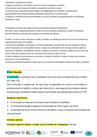 14
trabalhador, nomeadamente assédio;
b) Pagar pontualmente a retribuição, que deve ser justa e adequada ao trabalho;
c) Proporcionar boas condições de trabalho, do ponto de vista físico e moral;
d) Contribuir para a elevação da produtividade e empregabilidade do trabalhador, nomeadamente
proporcionando-lhe formação profissional adequada a desenvolver a sua qualificação;
e) Respeitar a autonomia técnica do trabalhador que exerça atividade cuja regulamentação ou deontologia
profissional a exija;
f) Possibilitar o exercício de cargos em estruturas representativas dos trabalhadores;
g) Prevenir riscos e doenças profissionais, tendo em conta a proteção da segurança e saúde do trabalhador,
devendo indemnizá-lo dos prejuízos resultantes de acidentes de trabalho;
h) Adotar, no que se refere a segurança e saúde no trabalho, as medidas que decorram de lei ou instrumento de
regulamentação coletiva de trabalho;
i) Fornecer ao trabalhador a informação e a formação adequadas à prevenção de riscos de acidente ou doença;
j) Manter atualizado, em cada estabelecimento, o registo dos trabalhadores com indicação de nome, datas de
nascimento e admissão, modalidade de contrato, categoria, promoções, retribuições, datas de início e termo das
férias e faltas que impliquem perda da retribuição ou diminuição de dias de férias.
k) Adotar códigos de boa conduta para a prevenção e combate ao assédio no trabalho, sempre que a empresa
tenha sete ou mais trabalhadores;
l) Instaurar procedimento disciplinar sempre que tiver conhecimento de alegadas situações de assédio no trabalho.
4.Retribuição
A retribuição é a prestação a que o trabalhador tem direito como contrapartida do seu trabalho
(art. 258º, nº1).
Esta retribuição é composta por um valor base correspondente ao exercício da atividade no
período normal de trabalho, e outras a que tenha direito, como sejam as diuturnidades, subsídio
de alimentação, comissões de vendas, prémios, gratificações, nas condições descritas no art. 274º.
Elementos constitutivos
A retribuição corresponde à contrapartida da atividade do trabalhador
A retribuição pressupõe o pagamento de prestações de forma regular e periódica
A prestação tem de ser feita em dinheiro ou em espécie, ou seja, tem que ser uma prestação com
valor patrimonial
Sistemas salariais
Há quatro objetivos básicos a atingir com um sistema de recompensas. São eles:
 