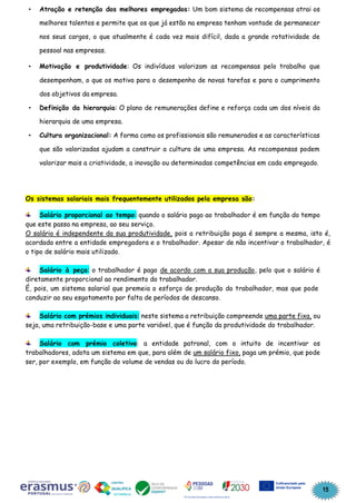 15
Atração e retenção dos melhores empregados: Um bom sistema de recompensas atrai os
melhores talentos e permite que os que já estão na empresa tenham vontade de permanecer
nos seus cargos, o que atualmente é cada vez mais difícil, dada a grande rotatividade de
pessoal nas empresas.
Motivação e produtividade: Os indivíduos valorizam as recompensas pelo trabalho que
desempenham, o que os motiva para o desempenho de novas tarefas e para o cumprimento
dos objetivos da empresa.
Definição da hierarquia: O plano de remunerações define e reforça cada um dos níveis da
hierarquia de uma empresa.
Cultura organizacional: A forma como os profissionais são remunerados e as características
que são valorizadas ajudam a construir a cultura de uma empresa. As recompensas podem
valorizar mais a criatividade, a inovação ou determinadas competências em cada empregado.
Os sistemas salariais mais frequentemente utilizados pela empresa são:
Salário proporcional ao tempo: quando o salário pago ao trabalhador é em função do tempo
que este passa na empresa, ao seu serviço.
O salário é independente da sua produtividade, pois a retribuição paga é sempre a mesma, isto é,
acordada entre a entidade empregadora e o trabalhador. Apesar de não incentivar o trabalhador, é
o tipo de salário mais utilizado.
Salário à peça: o trabalhador é pago de acordo com a sua produção, pelo que o salário é
diretamente proporcional ao rendimento do trabalhador.
É, pois, um sistema salarial que premeia o esforço de produção do trabalhador, mas que pode
conduzir ao seu esgotamento por falta de períodos de descanso.
Salário com prémios individuais: neste sistema a retribuição compreende uma parte fixa, ou
seja, uma retribuição-base e uma parte variável, que é função da produtividade do trabalhador.
Salário com prémio coletivo: a entidade patronal, com o intuito de incentivar os
trabalhadores, adota um sistema em que, para além de um salário fixo, paga um prémio, que pode
ser, por exemplo, em função do volume de vendas ou do lucro do período.
 