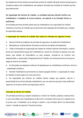 17
Da redução dos limites máximos dos períodos normais de trabalho não pode resultar prejuízo para a
situação económica dos trabalhadores, nem qualquer alteração das condições de trabalho que lhes
seja desfavorável.
Na organização dos horários de trabalho, as entidades patronais deverão facilitar aos
trabalhadores a frequência de cursos escolares, em especial os de formação técnica ou
profissional.
As entidades patronais deverão adotar para os trabalhadores com capacidades de trabalho
reduzidas os horários de trabalho que se mostrarem mais adequados às limitações que a redução
da capacidade implique.
A organização dos horários de trabalho deve ainda ser efetuada nos seguintes termos:
São prioritárias as exigências de proteção da segurança e da saúde dos trabalhadores;
Não podem ser unilateralmente alterados os horários acordados individualmente;
Todas as alterações da organização dos tempos de trabalho implicam informação e consulta
prévia aos representantes legais dos trabalhadores e devem ser afixadas na empresa com, pelo
menos, uma semana de antecedência ou duas semanas, tratando-se de horários com
adaptabilidade, e comunicadas à Inspeção-Geral do Trabalho, nos termos previstos na lei para os
mapas de horário de trabalho;
As alterações que impliquem acréscimo de despesas para os trabalhadores conferem o direito a
compensação económica;
Havendo trabalhadores pertencentes ao mesmo agregado familiar, a organização do tempo
de trabalho tornará sempre em conta esse facto.
Na organização dos horários de trabalho deverá, sempre que possível, visar-se a
generalização de um dia de descanso complementar, que, nos casos em que seja criado, poderá ser
repartido, em termos a definir pornegociação coletiva.
Alteração do horário de trabalho
"É à entidade patronal que compete estabelecer o horário de trabalho, podendo a mesma alterá-
lo, sem concordância dos trabalhadores se não existir convenção coletiva que tal o imponha ou se
se provar que o trabalhador só se obrigou a prestar a sua atividade dentro de determinado
horário." Acórdão do Supremo Tribunal de Justiça.
 