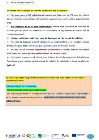 20
meses podendo ir aos doze).
Os limites para a duração do trabalho suplementar são os seguintes:
Nas empresas até 50 trabalhadores, ninguém pode fazer mais de 175 horas de trabalho
por ano (pode ser aumentado por instrumento de regulamentação coletiva até às duzentas horas
ano);
Nas empresas de 51 ou mais trabalhadores, nenhum pode fazer mais de 150 horas de
trabalho por ano (pode ser aumentado por instrumento de regulamentação coletiva até às
duzentas horas ano);
Nenhum trabalhador pode fazer mais de duas horas por dia normal de trabalho;
Nos dias de descanso semanal (obrigatório ou complementar) e nos feriados, nenhum
trabalhador pode fazer mais horas que o período normal de trabalho diário;
No meio-dia de descanso complementar (normalmente o sábado), nenhum trabalhador
pode fazer mais horas que meio período normal de trabalho diário;
No trabalho a tempo parcial, o limite anual de horas do trabalho suplementar é de 80 horas
(ou o tempo proporcional ao período normal de trabalho do trabalhador a tempo completo, se
superior).
A prestação de trabalho suplementar em dia normal de trabalho dá ao trabalhador o direito aos
seguintes acréscimos:
- 50% da retribuição na primeira hora;
- 75% da retribuição, nas horas ou frações a seguir.
- Se o trabalho suplementar for prestado em dia de descanso semanal, obrigatório ou complementar, e
em dia feriado o trabalhador tem direito a um acréscimo de 100% da retribuição por cada hora de
trabalho efetuado.
 