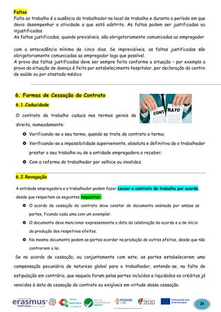 24
Faltas
Falta ao trabalho é a ausência do trabalhador no local de trabalho e durante o período em que
devia desempenhar a atividade a que está adstrito. As faltas podem ser justificadas ou
injustificadas.
As faltas justificadas, quando previsíveis, são obrigatoriamente comunicadas ao empregador
com a antecedência mínima de cinco dias. Se imprevisíveis, as faltas justificadas são
obrigatoriamente comunicadas ao empregador logo que possível.
A prova das faltas justificadas deve ser sempre feita conforme a situação – por exemplo a
prova da situação de doença é feita por estabelecimento hospitalar, por declaração do centro
de saúde ou por atestado médico
6. Formas de Cessação do Contrato
6.1.Caducidade
O contrato de trabalho caduca nos termos gerais de
direito, nomeadamente:
 Verificando-se o seu termo, quando se trate de contrato a termo;
 Verificando-se a impossibilidade superveniente, absoluta e definitiva de o trabalhador
prestar o seu trabalho ou de a entidade empregadora o receber;
 Com a reforma do trabalhador por velhice ou invalidez.
6.2.Revogação
A entidade empregadora e o trabalhador podem fazer cessar o contrato de trabalho por acordo,
desde que respeitem os seguintes requisitos:
 O acordo de cessação do contrato deve constar de documento assinado por ambas as
partes, ficando cada uma com um exemplar.
 O documento deve mencionar expressamente a data da celebração do acordo e a de início
da produção dos respetivos efeitos.
 No mesmo documento podem as partes acordar na produção de outros efeitos, desde que não
contrariem a lei.
Se no acordo de cessação, ou conjuntamente com este, as partes estabelecerem uma
compensação pecuniária de natureza global para o trabalhador, entende-se, na falta de
estipulação em contrário, que naquela foram pelas partes incluídos e liquidados os créditos já
vencidos à data da cessação do contrato ou exigíveis em virtude dessa cessação.
 