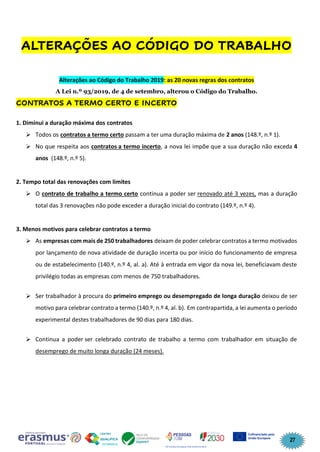 27
ALTERAÇÕES AO CÓDIGO DO TRABALHO
Alterações ao Código do Trabalho 2019: as 20 novas regras dos contratos
A Lei n.º 93/2019, de 4 de setembro, alterou o Código do Trabalho.
CONTRATOS A TERMO CERTO E INCERTO
1. Diminui a duração máxima dos contratos
➢ Todos os contratos a termo certo passam a ter uma duração máxima de 2 anos (148.º, n.º 1).
➢ No que respeita aos contratos a termo incerto, a nova lei impõe que a sua duração não exceda 4
anos (148.º, n.º 5).
2. Tempo total das renovações com limites
➢ O contrato de trabalho a termo certo continua a poder ser renovado até 3 vezes, mas a duração
total das 3 renovações não pode exceder a duração inicial do contrato (149.º, n.º 4).
3. Menos motivos para celebrar contratos a termo
➢ As empresas com mais de 250 trabalhadores deixam de poder celebrar contratos a termo motivados
por lançamento de nova atividade de duração incerta ou por início do funcionamento de empresa
ou de estabelecimento (140.º, n.º 4, al. a). Até à entrada em vigor da nova lei, beneficiavam deste
privilégio todas as empresas com menos de 750 trabalhadores.
➢ Ser trabalhador à procura do primeiro emprego ou desempregado de longa duração deixou de ser
motivo para celebrar contrato a termo (140.º, n.º 4, al. b). Em contrapartida, a lei aumenta o período
experimental destes trabalhadores de 90 dias para 180 dias.
➢ Continua a poder ser celebrado contrato de trabalho a termo com trabalhador em situação de
desemprego de muito longa duração (24 meses).
 
