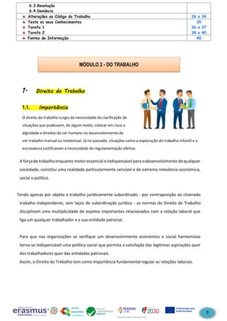 3
6.3.Resolução
6.4.Denúncia
Alterações ao Código do Trabalho 26 a 34
Teste os seus Conhecimentos
Tarefa 1
Tarefa 2
35
36 e 37
38 a 40
Fontes de Informação 40
1. Direito do Trabalho
1.1. Importância
O direito do trabalho surgiu da necessidade da clarificação de
situações que pudessem, de algum modo, colocar em risco a
dignidade e direitos do ser humano no desenvolvimento de
um trabalho manual ou intelectual. Já no passado, situações como a exploração do trabalho infantil e a
escravatura justificavam a necessidade de regulamentação efetiva.
A força de trabalho enquanto motor essencial e indispensável para o desenvolvimento de qualquer
sociedade, constitui uma realidade particularmente sensível e de extrema relevância económica,
social e política.
Tendo apenas por objeto o trabalho juridicamente subordinado - por contraposição ao chamado
trabalho independente, sem laços de subordinação jurídica - as normas do Direito de Trabalho
disciplinam uma multiplicidade de aspetos importantes relacionados com a relação laboral que
liga um qualquer trabalhador e a sua entidade patronal.
Para que nas organizações se verifique um desenvolvimento económico e social harmonioso
torna-se indispensável uma política social que permita a satisfação das legítimas aspirações quer
dos trabalhadores quer das entidades patronais.
Assim, o Direito do Trabalho tem como importância fundamental regular as relações laborais.
MÓDULO 2 - DO TRABALHO
 