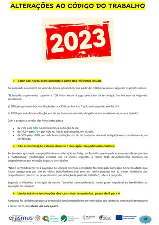 32
ALTERAÇÕES AO CÓDIGO DO TRABALHO
➢ Valor das horas extra aumenta a partir das 100 horas anuais
Foi aprovado o aumento do valor das horas extraordinárias a partir das 100 horas anuais, segundo os pontos abaixo:
“O trabalho suplementar superior a 100 horas anuais é pago pelo valor da retribuição horária com os seguintes
acréscimos:
a) 50% pela primeira hora ou fração desta e 75% por hora ou fração subsequente, em dia útil;
b) 100% por cada hora ou fração, em dia de descanso semanal, obrigatório ou complementar, ou em feriado”,
Com a proposta, o valor das horas extra passa
• de 25% para 50% na primeira hora ou fração desta,
• de 37,5% para 75% por hora ou fração subsequente, em dia útil,
• de 50% para 100% por cada hora ou fração, em dia de descanso semanal, obrigatório ou complementar, ou
em feriado.
➢ Não à contratação externa durante 1 ano após despedimento coletivo
Foi também aprovada na especialidade uma alteração ao Código do Trabalho que impede as empresas de recorrerem
a ‘outsourcing’ (contratação externa) nos 12 meses seguintes a terem feito despedimentos coletivos ou
despedimentos por extinção de posto de trabalho.
“Não é permitido recorrer à aquisição de serviços externos a entidades terceiras para satisfação de necessidades que
foram asseguradas por um ou vários trabalhadores cujo contrato tenha cessado nos 12 meses anteriores por
despedimento coletivo ou despedimento por extinção de posto de trabalho”, refere a proposta.
Segundo a iniciativa, a violação da norma “constitui contraordenação muito grave imputável ao beneficiário da
aquisição de serviços”.
➢ Limite máximo renovações dos contratos temporários: passa de 6 para 4
Aprovada foi também a proposta de redução do número máximo de renovações dos contratos de trabalho temporário
a termo certo, das atuais seis para quatro.
 