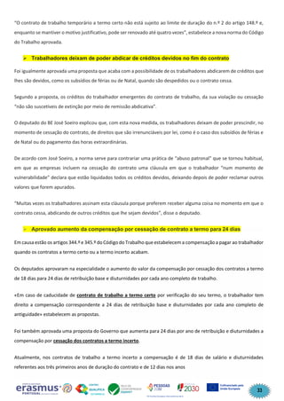 33
“O contrato de trabalho temporário a termo certo não está sujeito ao limite de duração do n.º 2 do artigo 148.º e,
enquanto se mantiver o motivo justificativo, pode ser renovado até quatro vezes”, estabelece a nova norma do Código
do Trabalho aprovada.
➢ Trabalhadores deixam de poder abdicar de créditos devidos no fim do contrato
Foi igualmente aprovada uma proposta que acaba com a possibilidade de os trabalhadores abdicarem de créditos que
lhes são devidos, como os subsídios de férias ou de Natal, quando são despedidos ou o contrato cessa.
Segundo a proposta, os créditos do trabalhador emergentes do contrato de trabalho, da sua violação ou cessação
“não são suscetíveis de extinção por meio de remissão abdicativa”.
O deputado do BE José Soeiro explicou que, com esta nova medida, os trabalhadores deixam de poder prescindir, no
momento de cessação do contrato, de direitos que são irrenunciáveis por lei, como é o caso dos subsídios de férias e
de Natal ou do pagamento das horas extraordinárias.
De acordo com José Soeiro, a norma serve para contrariar uma prática de “abuso patronal” que se tornou habitual,
em que as empresas incluem na cessação do contrato uma cláusula em que o trabalhador “num momento de
vulnerabilidade” declara que estão liquidados todos os créditos devidos, deixando depois de poder reclamar outros
valores que forem apurados.
“Muitas vezes os trabalhadores assinam esta cláusula porque preferem receber alguma coisa no momento em que o
contrato cessa, abdicando de outros créditos que lhe sejam devidos”, disse o deputado.
➢ Aprovado aumento da compensação por cessação de contrato a termo para 24 dias
Em causa estão os artigos 344.º e 345.º do Código do Trabalho que estabelecem a compensação a pagar ao trabalhador
quando os contratos a termo certo ou a termo incerto acabam.
Os deputados aprovaram na especialidade o aumento do valor da compensação por cessação dos contratos a termo
de 18 dias para 24 dias de retribuição base e diuturnidades por cada ano completo de trabalho.
«Em caso de caducidade de contrato de trabalho a termo certo por verificação do seu termo, o trabalhador tem
direito a compensação correspondente a 24 dias de retribuição base e diuturnidades por cada ano completo de
antiguidade» estabelecem as propostas.
Foi também aprovada uma proposta do Governo que aumenta para 24 dias por ano de retribuição e diuturnidades a
compensação por cessação dos contratos a termo incerto.
Atualmente, nos contratos de trabalho a termo incerto a compensação é de 18 dias de salário e diuturnidades
referentes aos três primeiros anos de duração do contrato e de 12 dias nos anos
 