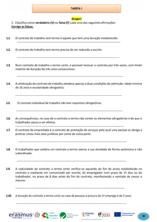 35
Grupo I
1. Classifica como verdadeira (V) ou falsa (F) cada uma das seguintes afirmações.
Corrige as falsas.
1.1. O contrato de trabalho sem termo é aquele que tem uma duração estabelecida.
-----------------------------------------------------------------------------------------------------------
1.2. O contrato de trabalho sem termo precisa de ser reduzido a escrito.
----------------------------------------------------------------------------------------------------------
1.3. Num contrato de trabalho a termo certo, é possível renovar o contrato por três vezes, com limite
máximo de duração de três anos consecutivos.
--------------------------------------------------------------------------------------------------------------
1.4. A celebração do contrato de trabalho obedece apenas a duas condições de admissão: idade mínima
de 16 anos e escolaridade obrigatória.
--------------------------------------------------------------------------------------------------------------
1.5. O contrato individual de trabalho não tem requisitos obrigatórios.
--------------------------------------------------------------------------------------------------------------
1.6. As consequências, no caso de o contrato a termo não conter os elementos obrigatórios é de que o
trabalhador passa a ser efetivo.
----------------------------------------------------------------------------------------------------------------
1.7. O contrato de empreitada é o contrato de prestação de serviços pelo qual uma pessoa se obriga a
praticar umou mais atos jurídicos por conta de outra parte.
----------------------------------------------------------------------------------------------------------------
1.8. O trabalhador que celebra um contrato a termo exerce a sua atividade de forma autónoma e não
subordinada.
-----------------------------------------------------------------------------------------------------------------
1.9. A caducidade do contrato a termo certo verifica-se aquando do fim do prazo estabelecido no
contrato e mediante um comunicado por escrito, do empregador num prazo de 15 dias ou do
trabalhador, no prazo de 8 dias antes do fim do contrato, manifestando a vontade de cessar o
mesmo.
-----------------------------------------------------------------------------------------------------------------
1.10. A duração do contrato a termo certo no caso de pessoas à procura do 1º emprego é de 2 anos.
------------------------------------------------------------------------------------------------------------------
TAREFA 1
 