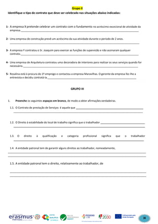 36
Grupo II
Identifique o tipo de contrato que deve ser celebrado nas situações abaixo indicadas:
1- A empresa X pretende celebrar um contrato com o fundamento no acréscimo excecional de atividade da
empresa._________________________________________________________________________________
2- Uma empresa de construção prevê um acréscimo da sua atividade durante o período de 2 anos.
_________________________________________________________________________________________
3- A empresa Y contratou o Sr. Joaquim para exercer as funções de supervisão e não assinaram qualquer
contrato._________________________________________________________________________________
4- Uma empresa de Arquitetura contratou uma decoradora de interiores para realizar os seus serviços quando for
necessário._______________________________________________________________________________
5- Rosalina está à procura do 1º emprego e contactou a empresa Maravilhas. O gerente da empresa fez-lhe a
entrevista e decidiu contratá-la._____________________________________________________________
GRUPO III
1. Preenche os seguintes espaços em branco, de modo a obter afirmações verdadeiras.
1.1. O Contrato de prestação de Serviços é aquele que _____________
_________________________________________________________________________________________
1.2. O Direito à estabilidade do local de trabalho significa que o trabalhador ______________________________
_________________________________________________________________________________________
1.3. O direito à qualificação e categoria profissional significa que o trabalhador
_______________________________________________________________________________________
1.4. A entidade patronal tem de garantir alguns direitos ao trabalhador, nomeadamente,
_______________________________________________________________________________________________
_______________________________________________________________________________________________
1.5. A entidade patronal tem o direito, relativamente ao trabalhador, de
______________________________________________________________________________________
______________________________________________________________________________________
 