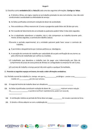 38
Grupo II
1. Classifica como verdadeira (V) ou falsa (F) cada uma das seguintes afirmações. Corrige as falsas.
a. O direito a férias, em regra, reporta-se ao trabalho prestado no ano civil anterior, mas não está
condicionado à assiduidade ou efetividade de serviço.
b. As faltas justificadas constituem violação do dever de assiduidade.
c. Para assistência a filhos menores de 12 anos o progenitor pode faltar até 30 dias por ano.
d. Por ocasião de falecimento de um enteado os padrastos podem faltar 5 dias úteis seguidos
e. Se o trabalhador abandonar o trabalho, isto é, não comparecer ao trabalho durante pelo
menos 10 dias seguidos, o contrato de trabalho caduca.
f.Durante o período experimental, só a entidade patronal pode fazer cessar o contrato de
trabalho.
g. É permitido o despedimento por motivos políticos ou ideológicos.
h. A cessação do contrato de trabalho por caducidade dá-se pela verificação do seu termo ou
pela reforma do trabalhador por velhice ou invalidez.
i.O trabalhador que abandona o trabalho tem de pagar uma indemnização por falta de
cumprimento do prazo de aviso prévio de 30 dias se a antiguidade na empresa for até 3 anos.
j.O contrato de trabalho a tempo parcial não está sujeito a qualquer formalidade.
2. Preenche os seguintes espaços em branco, de modo a obter afirmações verdadeiras.
2.1. Período normal de trabalho é o tempo em que o ____________seobriga a prestar a sua ____________
medido em ______ ______por dia e por semana;
2.2. O mapa de horário de trabalho deve ser afixadoem,
2.3. As faltas injustificadas constituem violação do dever de _____ , implicam sempre redução
na______________ , e quando se verificam repetidamente, podem ser causa de
_______________.
2.4. A retribuição relativa ao período de férias deve ser paga __________ de iniciado o período de férias.
2.5. O direito a férias adquire-se com a celebração do ____________
 