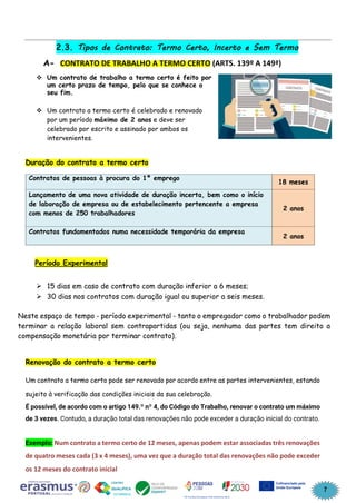 7
2.3. Tipos de Contrato: Termo Certo, Incerto e Sem Termo
A- CONTRATO DE TRABALHO A TERMO CERTO (ARTS. 139º A 149ª)
❖ Um contrato de trabalho a termo certo é feito por
um certo prazo de tempo, pelo que se conhece o
seu fim.
❖ Um contrato a termo certo é celebrado e renovado
por um período máximo de 2 anos e deve ser
celebrado por escrito e assinado por ambos os
intervenientes.
Duração do contrato a termo certo
Contratos de pessoas à procura do 1º emprego
18 meses
Lançamento de uma nova atividade de duração incerta, bem como o início
de laboração de empresa ou de estabelecimento pertencente a empresa
com menos de 250 trabalhadores
2 anos
Contratos fundamentados numa necessidade temporária da empresa
2 anos
Período Experimental
➢ 15 dias em caso de contrato com duração inferior a 6 meses;
➢ 30 dias nos contratos com duração igual ou superior a seis meses.
Neste espaço de tempo - período experimental - tanto o empregador como o trabalhador podem
terminar a relação laboral sem contrapartidas (ou seja, nenhuma das partes tem direito a
compensação monetária por terminar contrato).
Renovação do contrato a termo certo
Um contrato a termo certo pode ser renovado por acordo entre as partes intervenientes, estando
sujeito à verificação das condições iniciais da sua celebração.
É possível, de acordo com o artigo 149.º nº 4, do Código do Trabalho, renovar o contrato um máximo
de 3 vezes. Contudo, a duração total das renovações não pode exceder a duração inicial do contrato.
Exemplo: Num contrato a termo certo de 12 meses, apenas podem estar associadas três renovações
de quatro meses cada (3 x 4 meses), uma vez que a duração total das renovações não pode exceder
os 12 meses do contrato inicial
 