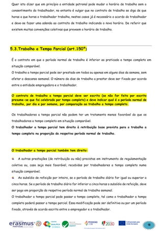 18
Quer isto dizer que em princípio a entidade patronal pode mudar o horário de trabalho sem o
consentimento do trabalhador, no entanto é vulgar que no contrato de trabalho se diga de que
horas a que horas o trabalhador trabalha, nestes casos já é necessário o acordo do trabalhador
e deve-se fazer uma adenda ao contrato de trabalho indicando o novo horário. De referir que
existem muitas convenções coletivas que preveem o horário de trabalho.
5.3.Trabalho a Tempo Parcial (art.150º)
É o contrato em que o período normal de trabalho é inferior ao praticado a tempo completo em
situação comparável.
O trabalho a tempo parcial pode ser prestado em todos ou apenas em alguns dias da semana, sem
afetar o descanso semanal. O número de dias de trabalho a prestar deve ser fixado por acordo
entre a entidade empregadora e o trabalhador.
O contrato de trabalho a tempo parcial deve ser escrito (se não for feito por escrito
presume-se que foi celebrado por tempo completo) e deve indicar qual é o período normal de
trabalho, por dia e por semana, por comparação ao trabalho a tempo completo.
Os trabalhadores a tempo parcial não podem ter um tratamento menos favorável do que os
trabalhadores a tempo completo em situação comparável.
O trabalhador a tempo parcial tem direito à retribuição base prevista para o trabalho a
tempo completo na proporção do respetivo período normal de trabalho.
O trabalhador a tempo parcial também tem direito:
A outras prestações (de retribuição ou não) previstas em instrumento de regulamentação
coletiva ou, caso seja mais favorável, recebidas por trabalhadores a tempo completo numa
situação comparável;
Ao subsídio de refeição por inteiro, se o período de trabalho diário for igual ou superior a
cinco horas. Se o período de trabalho diário for inferior a cinco horas o subsídio de refeição, deve
ser pago em proporção do respetivo período normal de trabalho semanal.
O trabalhador a tempo parcial pode passar a tempo completo, tal como o trabalhador a tempo
completo poderá passar a tempo parcial. Essa modificação pode ser definitiva ou por um período
fixado, através de acordo escrito entre o empregador e o trabalhador.
 