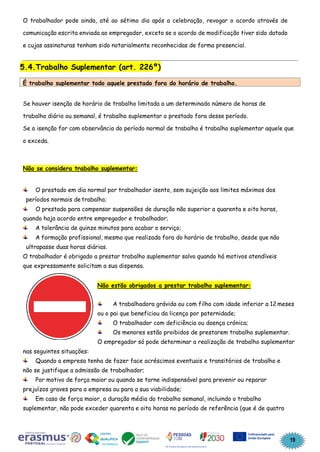 19
O trabalhador pode ainda, até ao sétimo dia após a celebração, revogar o acordo através de
comunicação escrita enviada ao empregador, exceto se o acordo de modificação tiver sido datado
e cujas assinaturas tenham sido notarialmente reconhecidas de forma presencial.
5.4.Trabalho Suplementar (art. 226º)
Se houver isenção de horário de trabalho limitada a um determinado número de horas de
trabalho diário ou semanal, é trabalho suplementar o prestado fora desse período.
Se a isenção for com observância do período normal de trabalho é trabalho suplementar aquele que
o exceda.
Não se considera trabalho suplementar:
O prestado em dia normal por trabalhador isento, sem sujeição aos limites máximos dos
períodos normais de trabalho;
O prestado para compensar suspensões de duração não superior a quarenta e oito horas,
quando haja acordo entre empregador e trabalhador;
A tolerância de quinze minutos para acabar o serviço;
A formação profissional, mesmo que realizada fora do horário de trabalho, desde que não
ultrapasse duas horas diárias.
O trabalhador é obrigado a prestar trabalho suplementar salvo quando há motivos atendíveis
que expressamente solicitam a sua dispensa.
Não estão obrigados a prestar trabalho suplementar:
A trabalhadora grávida ou com filho com idade inferior a 12 meses
ou o pai que beneficiou da licença por paternidade;
O trabalhador com deficiência ou doença crónica;
Os menores estão proibidos de prestarem trabalho suplementar.
O empregador só pode determinar a realização de trabalho suplementar
nas seguintes situações:
Quando a empresa tenha de fazer face acréscimos eventuais e transitórios de trabalho e
não se justifique a admissão de trabalhador;
Por motivo de força maior ou quando se torne indispensável para prevenir ou reparar
prejuízos graves para a empresa ou para a sua viabilidade;
Em caso de força maior, a duração média do trabalho semanal, incluindo o trabalho
suplementar, não pode exceder quarenta e oito horas no período de referência (que é de quatro
É trabalho suplementar todo aquele prestado fora do horário de trabalho.
 