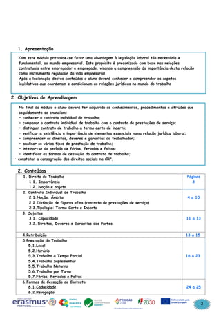2
1. Apresentação
2. Objetivos de Aprendizagem
2. Conteúdos
1. Direito do Trabalho
1.1. Importância
1.2. Noção e objeto
Páginas
3
2. Contrato Individual de Trabalho
2.1.Noção. Âmbito
2.2.Distinção de figuras afins (contrato de prestações de serviço)
2.3.Tipologia: Termo Certo e Incerto
4 a 10
3. Sujeitos
3.1. Capacidade
3.2. Direitos, Deveres e Garantias das Partes
11 a 13
4.Retribuição 13 a 15
5.Prestação do Trabalho
5.1.Local
5.2.Horário
5.3.Trabalho a Tempo Parcial
5.4.Trabalho Suplementar
5.5.Trabalho Noturno
5.6.Trabalho por Turno
5.7.Férias, Feriados e Faltas
16 a 23
6.Formas de Cessação do Contrato
6.1.Caducidade
6.2.Revogação
24 a 25
Com este módulo pretende-se fazer uma abordagem à legislação laboral tão necessária e
fundamental, ao mundo empresarial. Este propósito é preconizado com base nas relações
contratuais entre empregador e empregado, visando a compreensão da importância desta relação
como instrumento regulador da vida empresarial.
Após a lecionação destes conteúdos o aluno deverá conhecer e compreender os aspetos
legislativos que coordenam e condicionam as relações jurídicas no mundo do trabalho
No final do módulo o aluno deverá ter adquirido os conhecimentos, procedimentos e atitudes que
seguidamente se enunciam:
• conhecer o contrato individual de trabalho;
• comparar o contrato individual de trabalho com o contrato de prestações de serviço;
• distinguir contrato de trabalho a termo certo de incerto;
• verificar a existência e importância de elementos essenciais numa relação jurídica laboral;
• compreender os direitos, deveres e garantias do trabalhador;
• analisar os vários tipos de prestação de trabalho;
• inteirar-se do período de férias, feriados e faltas;
• identificar as formas de cessação do contrato de trabalho;
• constatar a consagração dos direitos sociais na CRP.
 