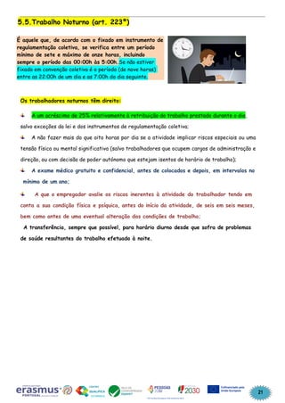 21
5.5.Trabalho Noturno (art. 223º)
É aquele que, de acordo com o fixado em instrumento de
regulamentação coletiva, se verifica entre um período
mínimo de sete e máximo de onze horas, incluindo
sempre o período das 00:00h às 5:00h.Se não estiver
fixado em convenção coletiva é o período (de nove horas)
entre as 22:00h de um dia e as 7:00h do dia seguinte.
Os trabalhadores noturnos têm direito:
A um acréscimo de 25% relativamente à retribuição do trabalho prestado durante o dia,
salvo exceções da lei e dos instrumentos de regulamentação coletiva;
A não fazer mais do que oito horas por dia se a atividade implicar riscos especiais ou uma
tensão física ou mental significativa (salvo trabalhadores que ocupem cargos de administração e
direção, ou com decisão de poder autónomo que estejam isentos de horário de trabalho);
A exame médico gratuito e confidencial, antes de colocados e depois, em intervalos no
mínimo de um ano;
A que o empregador avalie os riscos inerentes à atividade do trabalhador tendo em
conta a sua condição física e psíquica, antes do início da atividade, de seis em seis meses,
bem como antes de uma eventual alteração das condições de trabalho;
A transferência, sempre que possível, para horário diurno desde que sofra de problemas
de saúde resultantes do trabalho efetuado à noite.
 