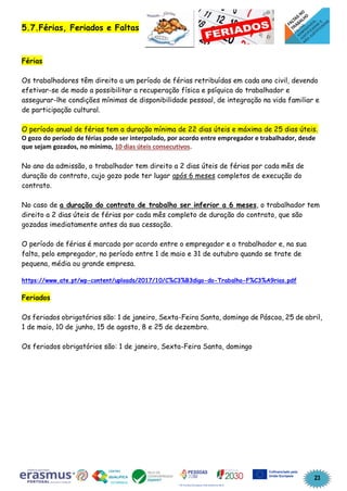 23
5.7.Férias, Feriados e Faltas
Férias
Os trabalhadores têm direito a um período de férias retribuídas em cada ano civil, devendo
efetivar-se de modo a possibilitar a recuperação física e psíquica do trabalhador e
assegurar-lhe condições mínimas de disponibilidade pessoal, de integração na vida familiar e
de participação cultural.
O período anual de férias tem a duração mínima de 22 dias úteis e máxima de 25 dias úteis.
O gozo do período de férias pode ser interpolado, por acordo entre empregador e trabalhador, desde
que sejam gozados, no mínimo, 10 dias úteis consecutivos.
No ano da admissão, o trabalhador tem direito a 2 dias úteis de férias por cada mês de
duração do contrato, cujo gozo pode ter lugar após 6 meses completos de execução do
contrato.
No caso de a duração do contrato de trabalho ser inferior a 6 meses, o trabalhador tem
direito a 2 dias úteis de férias por cada mês completo de duração do contrato, que são
gozadas imediatamente antes da sua cessação.
O período de férias é marcado por acordo entre o empregador e o trabalhador e, na sua
falta, pelo empregador, no período entre 1 de maio e 31 de outubro quando se trate de
pequena, média ou grande empresa.
https://www.ate.pt/wp-content/uploads/2017/10/C%C3%B3digo-do-Trabalho-F%C3%A9rias.pdf
Feriados
Os feriados obrigatórios são: 1 de janeiro, Sexta-Feira Santa, domingo de Páscoa, 25 de abril,
1 de maio, 10 de junho, 15 de agosto, 8 e 25 de dezembro.
Os feriados obrigatórios são: 1 de janeiro, Sexta-Feira Santa, domingo
 