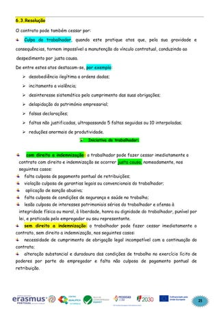 25
6.3.Resolução
O contrato pode também cessar por:
Culpa do trabalhador, quando este pratique atos que, pela sua gravidade e
consequências, tornem impossível a manutenção do vínculo contratual, conduzindo ao
despedimento por justa causa.
De entre estes atos destacam-se, por exemplo:
➢ desobediência ilegítima a ordens dadas;
➢ incitamento a violência;
➢ desinteresse sistemático pelo cumprimento das suas obrigações;
➢ delapidação do património empresarial;
➢ falsas declarações;
➢ faltas não justificadas, ultrapassando 5 faltas seguidas ou 10 interpoladas;
➢ reduções anormais de produtividade.
Iniciativa do trabalhador:
com direito a indemnização: o trabalhador pode fazer cessar imediatamente o
contrato com direito e indemnização se ocorrer justa causa, nomeadamente, nos
seguintes casos:
falta culposa de pagamento pontual de retribuições;
violação culposa de garantias legais ou convencionais do trabalhador;
aplicação de sanção abusiva;
falta culposa de condições de segurança e saúde no trabalho;
lesão culposa de interesses patrimoniais sérios do trabalhador e ofensa à
integridade física ou moral, à liberdade, honra ou dignidade do trabalhador, punível por
lei, e praticada pelo empregador ou seu representante.
sem direito a indemnização: o trabalhador pode fazer cessar imediatamente o
contrato, sem direito a indemnização, nos seguintes casos:
necessidade de cumprimento de obrigação legal incompatível com a continuação do
contrato;
alteração substancial e duradoura das condições de trabalho no exercício lícito de
poderes por parte do empregador e falta não culposa de pagamento pontual de
retribuição.
 