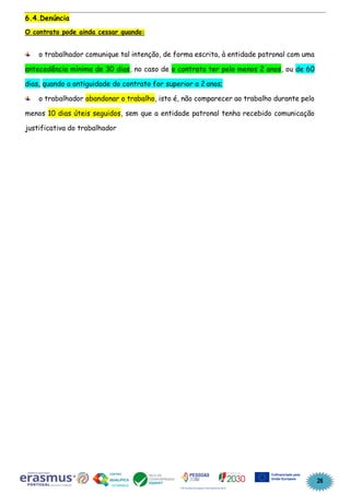 26
6.4.Denúncia
O contrato pode ainda cessar quando:
o trabalhador comunique tal intenção, de forma escrita, à entidade patronal com uma
antecedência mínima de 30 dias, no caso de o contrato ter pelo menos 2 anos, ou de 60
dias, quando a antiguidade do contrato for superior a 2 anos;
o trabalhador abandonar o trabalho, isto é, não comparecer ao trabalho durante pelo
menos 10 dias úteis seguidos, sem que a entidade patronal tenha recebido comunicação
justificativa do trabalhador
 