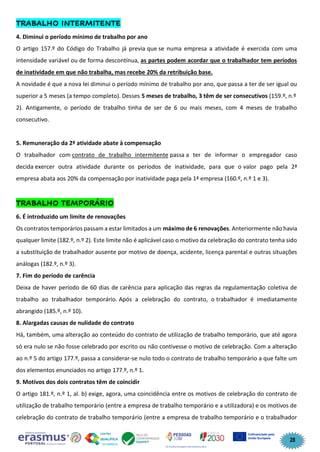 28
TRABALHO INTERMITENTE
4. Diminui o período mínimo de trabalho por ano
O artigo 157.º do Código do Trabalho já previa que se numa empresa a atividade é exercida com uma
intensidade variável ou de forma descontínua, as partes podem acordar que o trabalhador tem períodos
de inatividade em que não trabalha, mas recebe 20% da retribuição base.
A novidade é que a nova lei diminui o período mínimo de trabalho por ano, que passa a ter de ser igual ou
superior a 5 meses (a tempo completo). Desses 5 meses de trabalho, 3 têm de ser consecutivos (159.º, n.º
2). Antigamente, o período de trabalho tinha de ser de 6 ou mais meses, com 4 meses de trabalho
consecutivo.
5. Remuneração da 2ª atividade abate à compensação
O trabalhador com contrato de trabalho intermitente passa a ter de informar o empregador caso
decida exercer outra atividade durante os períodos de inatividade, para que o valor pago pela 2ª
empresa abata aos 20% da compensação por inatividade paga pela 1ª empresa (160.º, n.º 1 e 3).
TRABALHO TEMPORÁRIO
6. É introduzido um limite de renovações
Os contratos temporários passam a estar limitados a um máximo de 6 renovações. Anteriormente não havia
qualquer limite (182.º, n.º 2). Este limite não é aplicável caso o motivo da celebração do contrato tenha sido
a substituição de trabalhador ausente por motivo de doença, acidente, licença parental e outras situações
análogas (182.º, n.º 3).
7. Fim do período de carência
Deixa de haver período de 60 dias de carência para aplicação das regras da regulamentação coletiva de
trabalho ao trabalhador temporário. Após a celebração do contrato, o trabalhador é imediatamente
abrangido (185.º, n.º 10).
8. Alargadas causas de nulidade do contrato
Há, também, uma alteração ao conteúdo do contrato de utilização de trabalho temporário, que até agora
só era nulo se não fosse celebrado por escrito ou não contivesse o motivo de celebração. Com a alteração
ao n.º 5 do artigo 177.º, passa a considerar-se nulo todo o contrato de trabalho temporário a que falte um
dos elementos enunciados no artigo 177.º, n.º 1.
9. Motivos dos dois contratos têm de coincidir
O artigo 181.º, n.º 1, al. b) exige, agora, uma coincidência entre os motivos de celebração do contrato de
utilização de trabalho temporário (entre a empresa de trabalho temporário e a utilizadora) e os motivos de
celebração do contrato de trabalho temporário (entre a empresa de trabalho temporário e o trabalhador
 