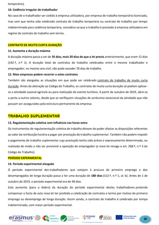 29
temporário).
10. Cedência irregular de trabalhador
No caso de o trabalhador ser cedido à empresa utilizadora, por empresa de trabalho temporário licenciada,
mas sem que tenha sido celebrado contrato de trabalho temporário ou contrato de trabalho por tempo
indeterminado para cedência temporária, considera-se que o trabalho é prestado à empresa utilizadora em
regime de contrato de trabalho sem termo.
CONTRATO DE MUITO CURTA DURAÇÃO
11. Aumenta a duração máxima
A duração máxima passa a ser de 35 dias, mais 20 dias do que a lei previa anteriormente, que eram 15 dias
(142.º, n.º 1). A duração total de contratos de trabalho celebrados entre o mesmo trabalhador e
empregador, no mesmo ano civil, não pode exceder 70 dias de trabalho
12. Mais empresas podem recorrer a estes contratos
Também são alargadas as situações em que pode ser celebrado contrato de trabalho de muito curta
duração. Antes da alteração ao Código do Trabalho, os contratos de muito curta duração só podiam aplicar-
se a atividade sazonal agrícola ou para realização de evento turístico. A partir de outubro de 2019, abre-se
a porta a outros setores, desde que se verifiquem situações de acréscimo excecional da atividade que não
possam ser assegurados pela estrutura permanente da empresa.
TRABALHO SUPLEMENTAR
13. Regulamentação coletiva sem influência nas horas extra
Os instrumentos de regulamentação coletiva de trabalho deixam de poder afastar as disposições referentes
ao valor da retribuição horária a pagar por prestação de trabalho suplementar. Também não podem impedir
o pagamento de trabalho suplementar cuja prestação tenha sido prévia e expressamente determinada, ou
realizada de modo a não ser previsível a oposição do empregador (a nova lei revoga o art. 268.º, n.º 3 do
Código do Trabalho).
PERÍODO EXPERIMENTAL
14. Período experimental alargado
O período experimental dos trabalhadores que estejam à procura de primeiro emprego e dos
desempregados de longa duração passa a ter uma duração de 180 dias (112.º, n.º 1, al. b). Antes de 1 de
outubro de 2019, o período experimental era de 90 dias.
Este aumento (para o dobro) da duração do período experimental destes trabalhadores pretende
compensar o facto de esta nova lei ter proibido a celebração de contratos a termo por motivo de primeiro
emprego ou desemprego de longa duração. Assim sendo, o contrato de trabalho é celebrado por tempo
indeterminado, com maior período experimental.
 