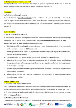 30
15. Estágio abate ao período experimental
O estágio profissional passa a descontar no tempo de período experimental, desde que se trate da
mesma atividade e tenha sido realizado no mesmo empregador (112.º, n.º 4).
FORMAÇÃO
16. Mais horas de formação por ano
Os trabalhadores com contrato sem termo passam a ter direito a 40 horas de formação, ao invés das 35
horas do regime anterior. Os trabalhadores a termo, contratados por período igual ou superior a 3 meses,
têm direito a um número mínimo de horas de formação, que é proporcional à duração do contrato nesse
ano (131.º).
BANCO DE HORAS
17. Fim do banco de horas individual
As mais recentes alterações ao Código do Trabalho põe fim ao banco de horas individual (o diploma revoga
o artigo 208.º-A). Os bancos de horas individuais em vigor cessam a partir de 1 de outubro de 2020.
Mantém-se o banco de horas grupal, com as seguintes regras:
• O período normal de trabalho pode ser aumentado até 2 horas diárias e pode atingir 50 horas semanais,
tendo o acréscimo o limite de 150 horas por ano.
• O empregador elabora um projeto de regime de banco de horas e publicita-o junto dos trabalhadores,
para que seja sujeito a referendo.
• Para ser aprovado, 65% dos trabalhadores abrangidos têm de votar favoravelmente.
• O banco de horas grupal cessa se decorrido metade do período de aplicação, 1/3 dos trabalhadores
abrangidos pedir novo referendo e o projeto não obtiver aprovação (ou não for feito referendo no prazo
de 60 dias após o pedido).
• Quando um projeto de banco de horas grupal é rejeitado em referendo, o empregador só pode realizar
novo referendo após 1 ano.
• O banco de horas grupal não é aplicável a trabalhador com filho menor de 3 anos que não dê a sua
concordância por escrito.
ASSÉDIO NO TRABALHO
18. Sancionar quem alega assédio é abusivo
Passa a ser considerada abusiva a sanção disciplinar motivada pelo facto de o trabalhador ter alegado ser
vítima de assédio ou ser testemunha em processo judicial e/ou contraordenacional de assédio (331.º, n.º 1,
al. d), incorrendo o empregador na obrigação de indemnizar o trabalhador nos termos previstos no artigo
331.º do Código do Trabalho.
19. Assédio é justa causa de resolução
Com a nova lei, passa a constituir justa causa de resolução do contrato pelo trabalhador, a prática de assédio
 