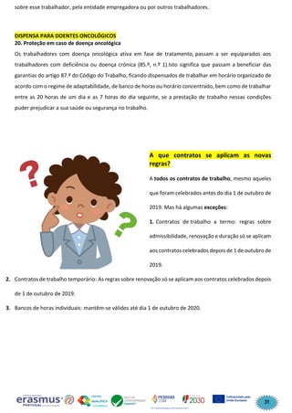 31
sobre esse trabalhador, pela entidade empregadora ou por outros trabalhadores.
DISPENSA PARA DOENTES ONCOLÓGICOS
20. Proteção em caso de doença oncológica
Os trabalhadores com doença oncológica ativa em fase de tratamento, passam a ser equiparados aos
trabalhadores com deficiência ou doença crónica (85.º, n.º 1).Isto significa que passam a beneficiar das
garantias do artigo 87.º do Código do Trabalho, ficando dispensados de trabalhar em horário organizado de
acordo com o regime de adaptabilidade, de banco de horas ou horário concentrado, bem como de trabalhar
entre as 20 horas de um dia e as 7 horas do dia seguinte, se a prestação de trabalho nessas condições
puder prejudicar a sua saúde ou segurança no trabalho.
A que contratos se aplicam as novas
regras?
A todos os contratos de trabalho, mesmo aqueles
que foram celebrados antes do dia 1 de outubro de
2019. Mas há algumas exceções:
1. Contratos de trabalho a termo: regras sobre
admissibilidade, renovação e duração só se aplicam
aos contratos celebrados depois de 1 de outubro de
2019.
2. Contratos de trabalho temporário: As regras sobre renovação só se aplicam aos contratos celebrados depois
de 1 de outubro de 2019.
3. Bancos de horas individuais: mantêm-se válidos até dia 1 de outubro de 2020.
 