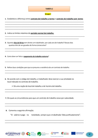 37
Grupo I
1. Estabelece a diferença entre contrato de trabalho a termo e contrato de trabalho sem termo.
________________________________________________________________________________
________________________________________________________________________________
________________________________________________________________________________
________________________________________________________________________________
2. Indica os limites máximos do período normal de trabalho.
_________________________________________________________________________________
___________________________________________________________________________
3. Quantos dias de férias tem direito um trabalhador, por cada ano de trabalho? Desses dias
quantos têm de ser gozados de forma consecutiva?
________________________________________________________________________________
________________________________________________________________________________
4. Como deve ser feito o pagamento do trabalho noturno?
______________________________________________________________________________
5. Refere duas condições para que se presuma a existência de um contrato de trabalho.
________________________________________________________________________________
________________________________________________________________________________
6. De acordo com o código de trabalho, o trabalhador deve exercer a sua atividade no
local indicado no contrato de trabalho.
• Dá uma noção de local de trabalho e de horário de trabalho.
________________________________________________________________________________
________________________________________________________________________________
7. Diz quais as circunstâncias para que um contrato de trabalho cesse por caducidade.
________________________________________________________________________________
________________________________________________________________________________
8. Comenta a seguinte afirmação:
“O salário é pago na totalidade, sempre que o trabalhador falta justificadamente”.
________________________________________________________________________________
________________________________________________________________________________
TAREFA 2
 