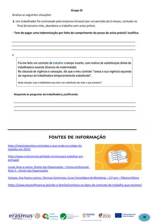 39
Grupo III
Analisa as seguintes situações:
1. Um trabalhador foi contratado pela empresa Girassol por um período de 6 meses; contudo no
final do terceiro mês, abandona o trabalho sem aviso prévio.
- Tem de pagar uma indemnização por falta de cumprimento do prazo de aviso prévio? Justifica.
______________________________________________________________________________
______________________________________________________________________________
______________________________________________________________________________
2.
- Responda às perguntas da trabalhadora,justificando.
_____________________________________________________________________________
_____________________________________________________________________________
_____________________________________________________________________________
____________________________________________________
FONTES DE INFORMAÇÃO
https://impulsopositivo.com/saiba-o-que-muda-no-codigo-do-
trabalho-em-2023/
https://www.e-konomista.pt/idade-minima-para-trabalhar-em-
portugal/
Lousã, Aires e outros, Direito das Organizações – Ensino profissional-
Nível 3 – Direito das Organizações
Campos, Ana Paula e outros, Técnicas Comerciais, Curso Tecnológico de Marketing – 11º ano – Plátano Editora
https://www.doutorfinancas.pt/vida-e-familia/conheca-os-tipos-de-contrato-de-trabalho-que-existem/
Foi-me feito um contrato de trabalho a tempo incerto, com motivo de substituição direta de
trabalhadora ausente (licencia de maternidade)
Na cláusula de vigência e cessação, diz que o meu contrato "cessa a sua vigência aquando
do regresso da trabalhadora temporariamente substituída".
Nesta situação, caso a trabalhadora que está a ser substituída não volte, o que acontece?
 